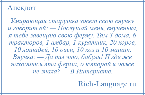 
    Умирающая старушка зовет свою внучку и говорит ей: — Послушай меня, внученька, я тебе завещаю свою ферму. Там 3 дома, 6 тракторов, 1 амбар, 1 курятник, 20 коров, 10 лошадей, 10 овец, 10 коз и 10 машин. Внучка: — Да ты что, бабуля! И где же находится эта ферма, о которой я даже не знала? — В Интернете.