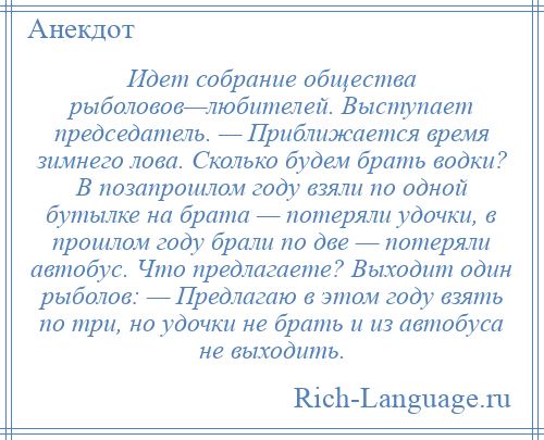 
    Идет собрание общества рыболовов—любителей. Выступает председатель. — Приближается время зимнего лова. Сколько будем брать водки? В позапрошлом году взяли по одной бутылке на брата — потеряли удочки, в прошлом году брали по две — потеряли автобус. Что предлагаете? Выходит один рыболов: — Предлагаю в этом году взять по три, но удочки не брать и из автобуса не выходить.