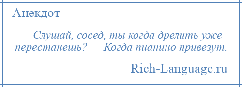 
    — Слушай, сосед, ты когда дрелить уже перестанешь? — Когда пианино привезут.