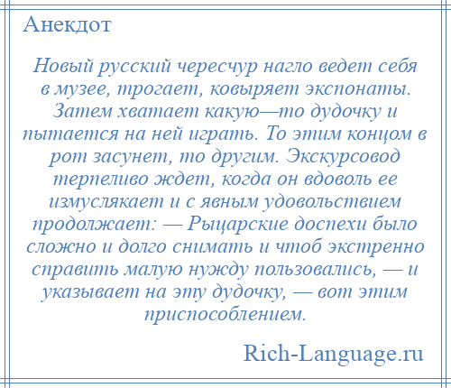 
    Новый русский чересчур нагло ведет себя в музее, трогает, ковыряет экспонаты. Затем хватает какую—то дудочку и пытается на ней играть. То этим концом в рот засунет, то другим. Экскурсовод терпеливо ждет, когда он вдоволь ее измуслякает и с явным удовольствием продолжает: — Рыцарские доспехи было сложно и долго снимать и чтоб экстренно справить малую нужду пользовались, — и указывает на эту дудочку, — вот этим приспособлением.