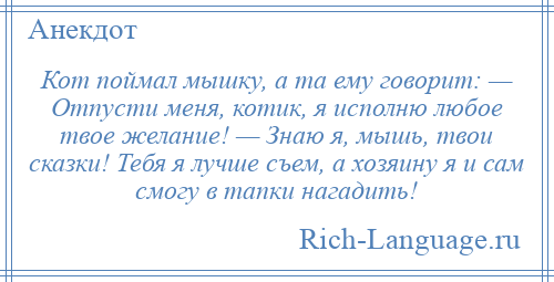 
    Кот поймал мышку, а та ему говорит: — Отпусти меня, котик, я исполню любое твое желание! — Знаю я, мышь, твои сказки! Тебя я лучше съем, а хозяину я и сам смогу в тапки нагадить!