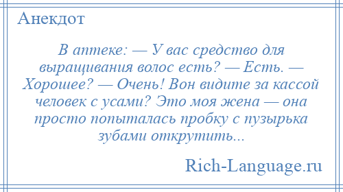 
    В аптеке: — У вас средство для выращивания волос есть? — Есть. — Хорошее? — Очень! Вон видите за кассой человек с усами? Это моя жена — она просто попыталась пробку с пузырька зубами открутить...