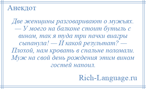 
    Две женщины разговаривают о мужьях. — У моего на балконе стоит бутыль с вином, так я туда три пачки виагры сыпанула! — И какой результат? — Плохой, нам кровать в спальне поломали. Муж на свой день рождения этим вином гостей напоил.