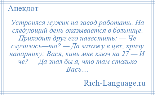 
    Устроился мужик на завод работать. На следующий день оказывается в больнице. Приходит друг его навестить: — Че случилось—то? — Да захожу в цех, кричу напарнику: Вася, кинь мне ключ на 27 — И че? — Да знал бы я, что там столько Вась....