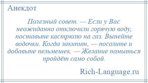 
    Полезный совет. — Если у Вас неожиданно отключили горячую воду, поставьте кастрюлю на газ. Выпейте водочки. Когда закипит, — посолите и добавьте пельмешек. — Желание помыться пройдёт само собой.