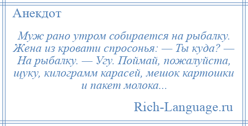 
    Муж рано утром собирается на рыбалку. Жена из кровати спросонья: — Ты куда? — На рыбалку. — Угу. Поймай, пожалуйста, щуку, килограмм карасей, мешок картошки и пакет молока...