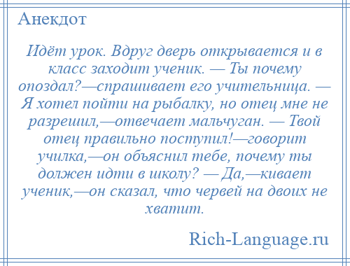 
    Идёт урок. Вдруг дверь открывается и в класс заходит ученик. — Ты почему опоздал?—спрашивает его учительница. — Я хотел пойти на рыбалку, но отец мне не разрешил,—отвечает мальчуган. — Твой отец правильно поступил!—говорит училка,—он объяснил тебе, почему ты должен идти в школу? — Да,—кивает ученик,—он сказал, что червей на двоих не хватит.