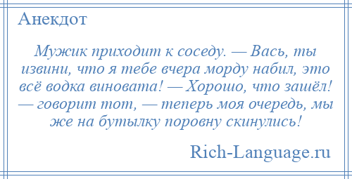 
    Мужик приходит к соседу. — Вась, ты извини, что я тебе вчера морду набил, это всё водка виновата! — Хорошо, что зашёл! — говорит тот, — теперь моя очередь, мы же на бутылку поровну скинулись!