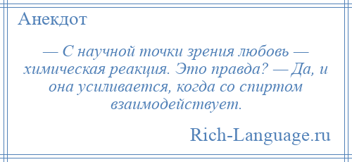 
    — С научной точки зрения любовь — химическая реакция. Это правда? — Да, и она усиливается, когда со спиртом взаимодействует.