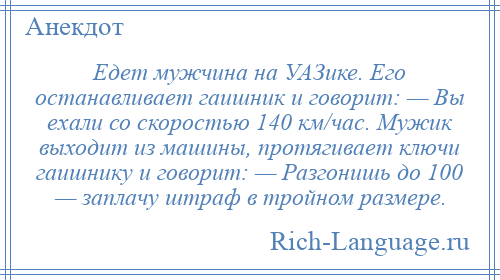 
    Едет мужчина на УАЗике. Его останавливает гаишник и говорит: — Вы ехали со скоростью 140 км/час. Мужик выходит из машины, протягивает ключи гаишнику и говорит: — Разгонишь до 100 — заплачу штраф в тройном размере.