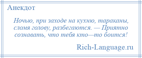 
    Ночью, при заходе на кухню, тараканы, сломя голову, разбегаются. — Приятно сознавать, что тебя кто—то боится!