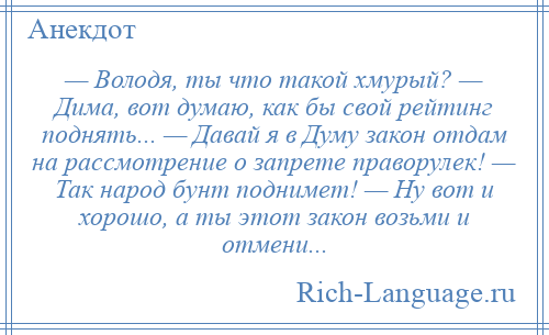 
    — Володя, ты что такой хмурый? — Дима, вот думаю, как бы свой рейтинг поднять... — Давай я в Думу закон отдам на рассмотрение о запрете праворулек! — Так народ бунт поднимет! — Ну вот и хорошо, а ты этот закон возьми и отмени...