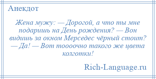 
    Жена мужу: — Дорогой, а что ты мне подаришь на День рождения? — Вон видишь за окном Мерседес чёрный стоит? — Да! — Вот тоооочно такого же цвета колготки!