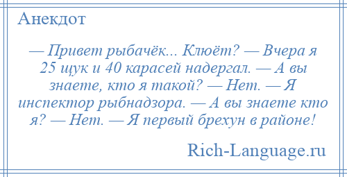 
    — Привет рыбачёк... Клюёт? — Вчера я 25 щук и 40 карасей надергал. — А вы знаете, кто я такой? — Нет. — Я инспектор рыбнадзора. — А вы знаете кто я? — Нет. — Я первый брехун в районе!