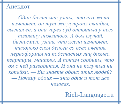 
    — Один бизнесмен узнал, что его жена изменяет, он тут же устроил скандал, выгнал ее, а она через суд оттяпала у него половину нажитого. А был случай, бизнесмен, узнав, что жена изменяет, тихонько снял деньги со всех счетов, переоформил на подставных лиц бизнес, квартиры, машины. А потом сообщил, что он с ней разводится. И она не получила ни копейки. — Вы знаете обоих этих людей? — Почему обоих — это один и тот же человек.