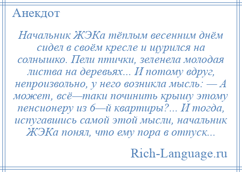 
    Начальник ЖЭКа тёплым весенним днём сидел в своём кресле и щурился на солнышко. Пели птички, зеленела молодая листва на деревьях... И потому вдруг, непроизвольно, у него возникла мысль: — А может, всё—таки починить крышу этому пенсионеру из 6—й квартиры?... И тогда, испугавшись самой этой мысли, начальник ЖЭКа понял, что ему пора в отпуск...