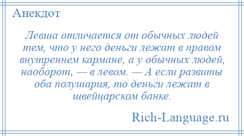 
    Левша отличается от обычных людей тем, что у него деньги лежат в правом внутреннем кармане, а у обычных людей, наоборот, — в левом. — А если развиты оба полушария, то деньги лежат в швейцарском банке.