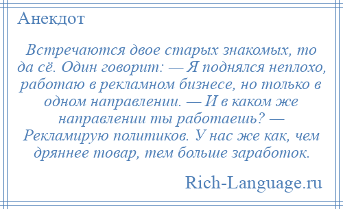 
    Встречаются двое старых знакомых, то да сё. Один говорит: — Я поднялся неплохо, работаю в рекламном бизнесе, но только в одном направлении. — И в каком же направлении ты работаешь? — Рекламирую политиков. У нас же как, чем дряннее товар, тем больше заработок.