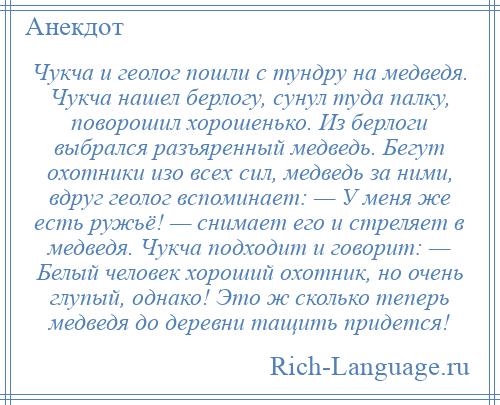 
    Чукча и геолог пошли с тундру на медведя. Чукча нашел берлогу, сунул туда палку, поворошил хорошенько. Из берлоги выбрался разъяренный медведь. Бегут охотники изо всех сил, медведь за ними, вдруг геолог вспоминает: — У меня же есть ружьё! — снимает его и стреляет в медведя. Чукча подходит и говорит: — Белый человек хороший охотник, но очень глупый, однако! Это ж сколько теперь медведя до деревни тащить придется!