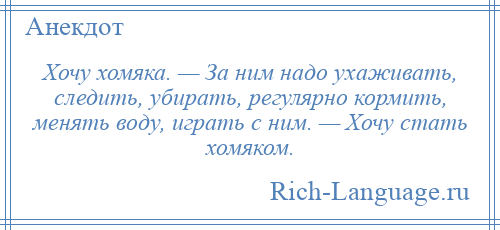 
    Хочу хомяка. — За ним надо ухаживать, следить, убирать, регулярно кормить, менять воду, играть с ним. — Хочу стать хомяком.