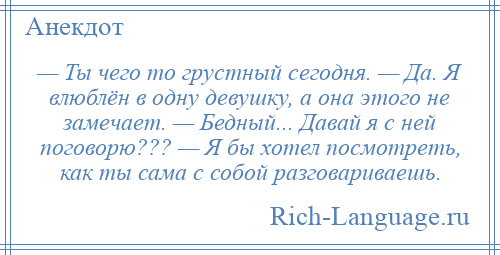 
    — Ты чего то грустный сегодня. — Да. Я влюблён в одну девушку, а она этого не замечает. — Бедный... Давай я с ней поговорю??? — Я бы хотел посмотреть, как ты сама с собой разговариваешь.