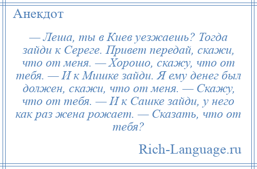 
    — Леша, ты в Киев уезжаешь? Тогда зайди к Сереге. Привет передай, скажи, что от меня. — Хорошо, скажу, что от тебя. — И к Мишке зайди. Я ему денег был должен, скажи, что от меня. — Скажу, что от тебя. — И к Сашке зайди, у него как раз жена рожает. — Сказать, что от тебя?