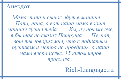 
    Мама, папа и сынок едут в машине. — Папа, папа, а вот наша мама водит машину лучше тебя... — Хм, ну почему же, я бы так не сказал Петруша. — Ну, пап, вот ты говорил мне, что с поднятым ручником и метра не проедешь, а наша мама вчера целых 15 километров проехала...