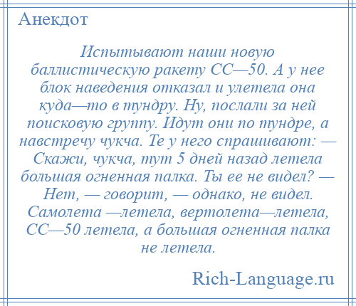 
    Испытывают наши новую баллистическую ракету СС—50. А у нее блок наведения отказал и улетела она куда—то в тундру. Ну, послали за ней поисковую группу. Идут они по тундре, а навстречу чукча. Те у него спрашивают: — Скажи, чукча, тут 5 дней назад летела большая огненная палка. Ты ее не видел? — Нет, — говорит, — однако, не видел. Самолета —летела, вертолета—летела, СС—50 летела, а большая огненная палка не летела.