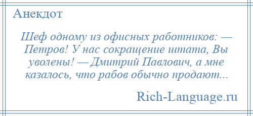 
    Шеф одному из офисных работников: — Петров! У нас сокращение штата, Вы уволены! — Дмитрий Павлович, а мне казалось, что рабов обычно продают...
