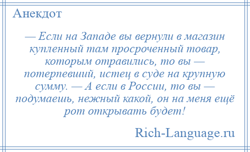 
    — Если на Западе вы вернули в магазин купленный там просроченный товар, которым отравились, то вы — потерпевший, истец в суде на крупную сумму. — А если в России, то вы — подумаешь, нежный какой, он на меня ещё рот открывать будет!