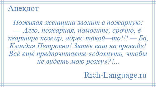 
    Пожилая женщина звонит в пожарную: — Алло, пожарная, помогите, срочно, в квартире пожар, адрес такой—то!!! — Ба, Клавдия Петровна! Зятёк ваш на проводе! Всё ещё предпочитаете «сдохнуть, чтобы не видеть мою рожу»?!...
