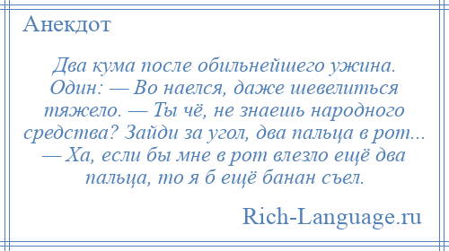 
    Два кума после обильнейшего ужина. Один: — Во наелся, даже шевелиться тяжело. — Ты чё, не знаешь народного средства? Зайди за угол, два пальца в рот... — Ха, если бы мне в рот влезло ещё два пальца, то я б ещё банан съел.