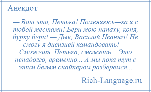 
    — Вот что, Петька! Поменяюсь—ка я с тобой местами! Бери мою папаху, коня, бурку бери! — Дык, Василий Иваныч! Не смогу я дивизией командовать! — Сможешь, Петька, сможешь... Это ненадолго, временно... А мы пока тут с этим белым снайпером разберемся...