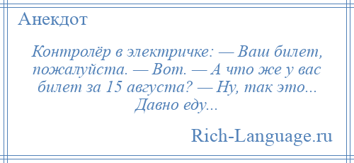 
    Контролёр в электричке: — Ваш билет, пожалуйста. — Вот. — А что же у вас билет за 15 августа? — Ну, так это... Давно еду...