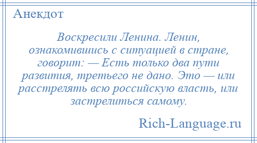 
    Воскресили Ленина. Ленин, ознакомившись с ситуацией в стране, говорит: — Есть только два пути развития, третьего не дано. Это — или расстрелять всю российскую власть, или застрелиться самому.