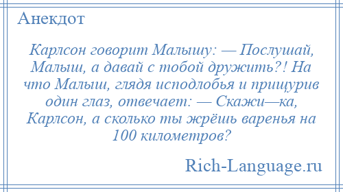 
    Карлсон говорит Малышу: — Послушай, Малыш, а давай с тобой дружить?! На что Малыш, глядя исподлобья и прищурив один глаз, отвечает: — Скажи—ка, Карлсон, а сколько ты жрёшь варенья на 100 километров?