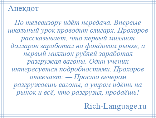 
    По телевизору идёт передача. Впервые школьный урок проводит олигарх. Прохоров рассказывает, что первый миллион долларов заработал на фондовом рынке, а первый миллион рублей заработал разгружая вагоны. Один ученик интересуется подробностями. Прохоров отвечает: — Просто вечером разгружаешь вагоны, а утром идёшь на рынок и всё, что разгрузил, продаёшь!