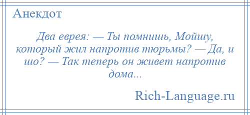 
    Два еврея: — Ты помнишь, Мойшу, который жил напротив тюрьмы? — Да, и шо? — Так теперь он живет напротив дома...