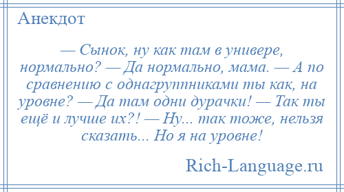 
    — Сынок, ну как там в универе, нормально? — Да нормально, мама. — А по сравнению с однагруппниками ты как, на уровне? — Да там одни дурачки! — Так ты ещё и лучше их?! — Ну... так тоже, нельзя сказать... Но я на уровне!