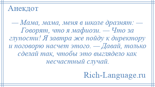 
    — Мама, мама, меня в школе дразнят: — Говорят, что я мафиози. — Что за глупости! Я завтра же пойду к директору и поговорю насчет этого. — Давай, только сделай так, чтобы это выглядело как несчастный случай.