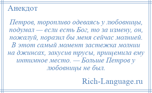 
    Петров, торопливо одеваясь у любовницы, подумал — если есть Бог, то за измену, он, пожалуй, поразил бы меня сейчас молнией. В этот самый момент застежка молнии на джинсах, закусив трусы, прищемила ему интимное место. — Больше Петров у любовницы не был.