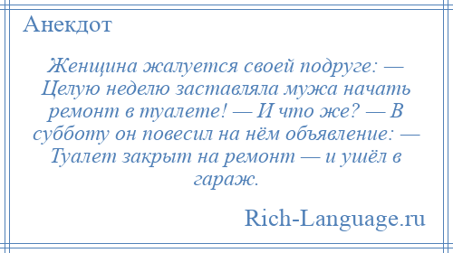 
    Женщина жалуется своей подруге: — Целую неделю заставляла мужа начать ремонт в туалете! — И что же? — В субботу он повесил на нём объявление: — Туалет закрыт на ремонт — и ушёл в гараж.