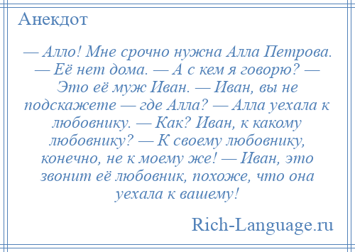 
    — Алло! Мне срочно нужна Алла Петрова. — Её нет дома. — А с кем я говорю? — Это её муж Иван. — Иван, вы не подскажете — где Алла? — Алла уехала к любовнику. — Как? Иван, к какому любовнику? — К своему любовнику, конечно, не к моему же! — Иван, это звонит её любовник, похоже, что она уехала к вашему!