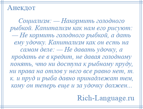 
    Социализм: — Накормить голодного рыбкой. Капитализм как нам его рисуют: — Не кормить голодного рыбкой, а дать ему удочку. Капитализм как он есть на самом деле: — Не давать удочку, а продать ее в кредит, не давая голодному понять, что ни доступа к рыбному пруду, ни права на отлов у него все равно нет, т. к. и пруд и рыба давно принадлежат тем, кому он теперь еще и за удочку должен...