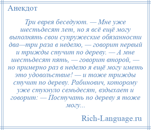 
    Три еврея беседуют. — Мне уже шестьдесят лет, но я всё ещё могу выполнять свои супружеские обязанности два—три раза в неделю, — говорит первый и трижды стучит по дереву. — А мне шестьдесят пять, — говорит второй, — но примерно раз в неделю я ещё могу иметь это удовольствие! — и тоже трижды стучит по дереву. Рабинович, которому уже стукнуло семьдесят, вздыхает и говорит: — Постучать по дереву я тоже могу...