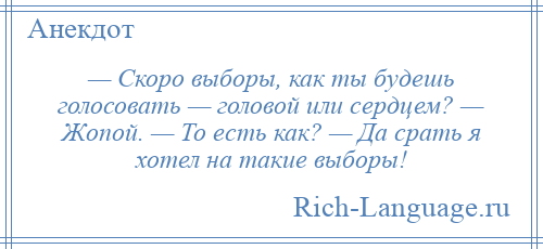 
    — Скоро выборы, как ты будешь голосовать — головой или сердцем? — Жопой. — То есть как? — Да срать я хотел на такие выборы!
