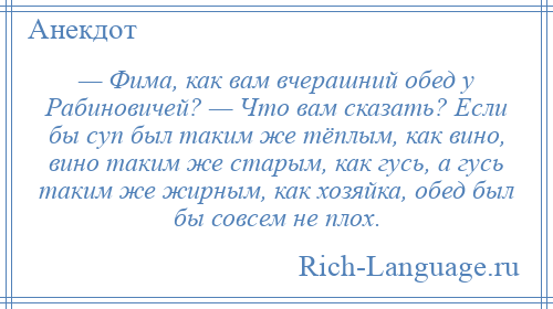 
    — Фима, как вам вчерашний обед у Рабиновичей? — Что вам сказать? Если бы суп был таким же тёплым, как вино, вино таким же старым, как гусь, а гусь таким же жирным, как хозяйка, обед был бы совсем не плох.