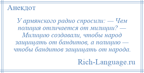 
    У армянского радио спросили: — Чем полиция отличается от милиции? — Милицию создавали, чтобы народ защищать от бандитов, а полицию — чтобы бандитов защищать от народа.