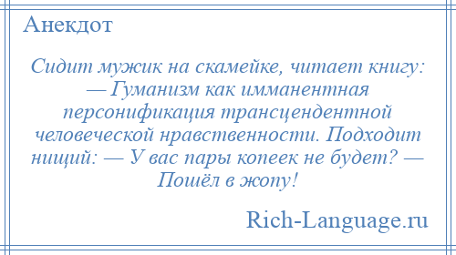 
    Сидит мужик на скамейке, читает книгу: — Гуманизм как имманентная персонификация трансцендентной человеческой нравственности. Подходит нищий: — У вас пары копеек не будет? — Пошёл в жопу!