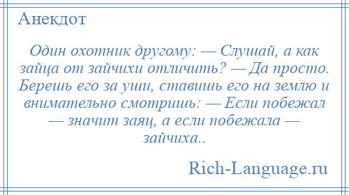 
    Один охотник другому: — Слушай, а как зайца от зайчихи отличить? — Да просто. Берешь его за уши, ставишь его на землю и внимательно смотришь: — Если побежал — значит заяц, а если побежала — зайчиха..